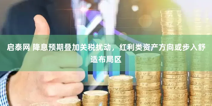 启泰网 降息预期叠加关税扰动，红利类资产方向或步入舒适布局区