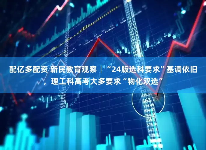 配亿多配资 新民教育观察│“24版选科要求”基调依旧，理工科高考大多要求“物化双选”
