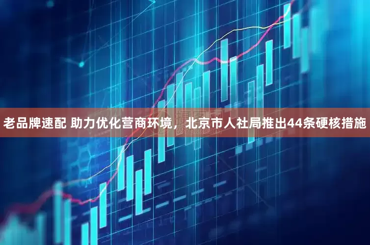 老品牌速配 助力优化营商环境，北京市人社局推出44条硬核措施