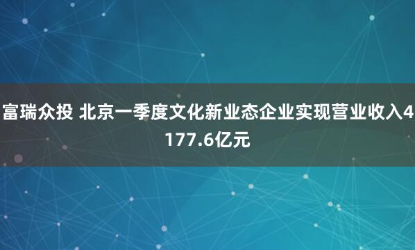富瑞众投 北京一季度文化新业态企业实现营业收入4177.6亿元