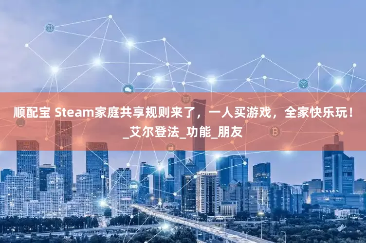 顺配宝 Steam家庭共享规则来了，一人买游戏，全家快乐玩！_艾尔登法_功能_朋友