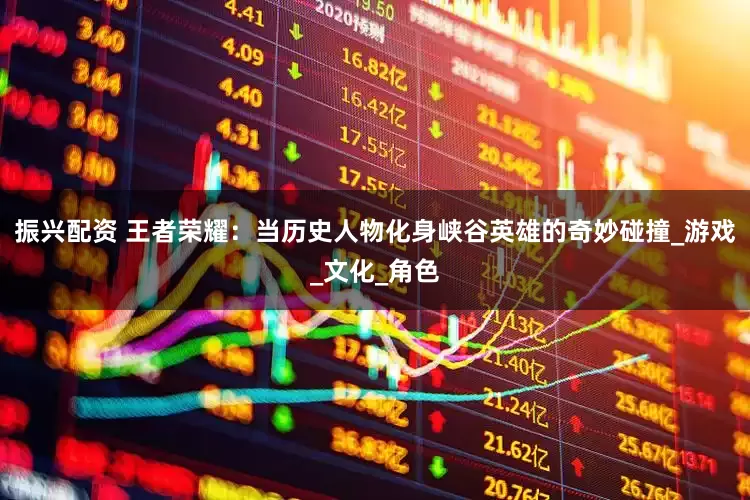 振兴配资 王者荣耀：当历史人物化身峡谷英雄的奇妙碰撞_游戏_文化_角色