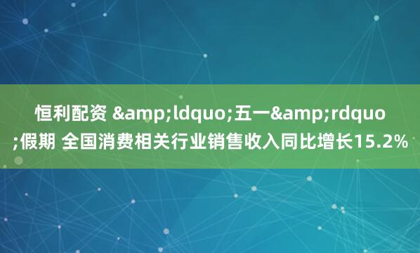 恒利配资 &ldquo;五一&rdquo;假期 全国消费相关行业销售收入同比增长15.2%
