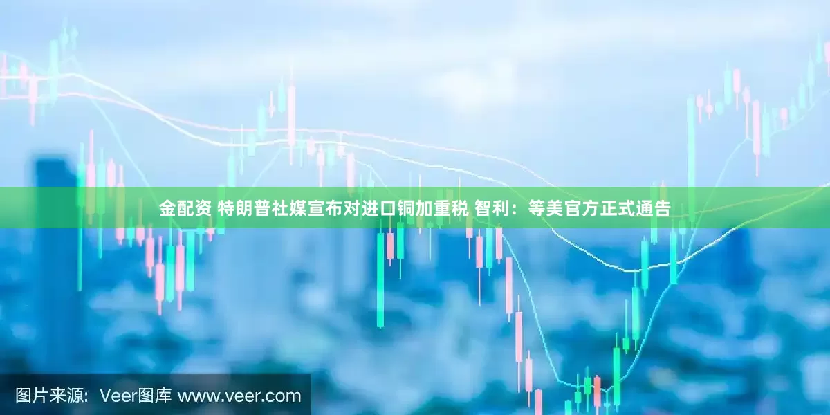 金配资 特朗普社媒宣布对进口铜加重税 智利：等美官方正式通告