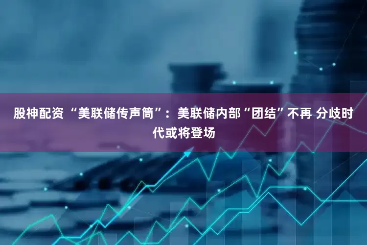 股神配资 “美联储传声筒”：美联储内部“团结”不再 分歧时代或将登场