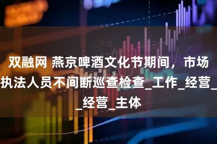 双融网 燕京啤酒文化节期间，市场监管执法人员不间断巡查检查_工作_经营_主体