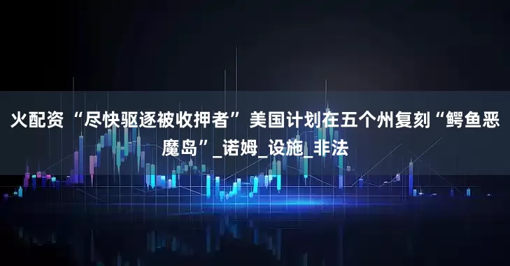 火配资 “尽快驱逐被收押者” 美国计划在五个州复刻“鳄鱼恶魔岛”_诺姆_设施_非法