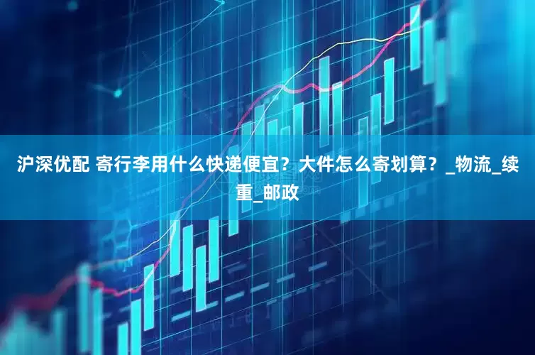 沪深优配 寄行李用什么快递便宜？大件怎么寄划算？_物流_续重_邮政