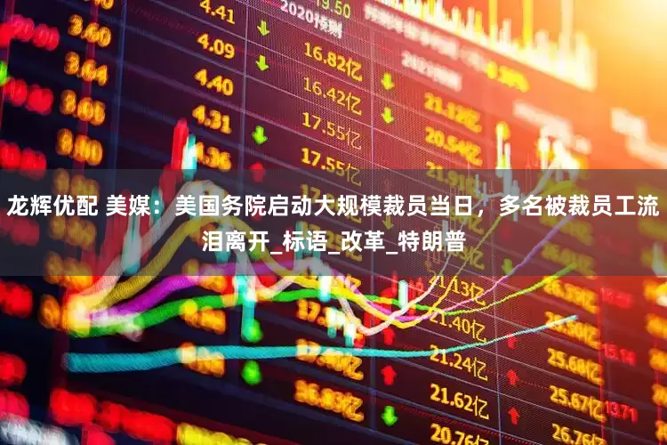 龙辉优配 美媒：美国务院启动大规模裁员当日，多名被裁员工流泪离开_标语_改革_特朗普