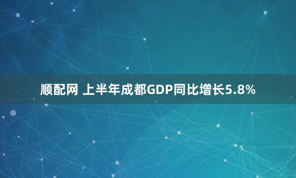 顺配网 上半年成都GDP同比增长5.8%