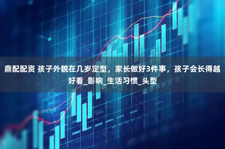 鼎配配资 孩子外貌在几岁定型，家长做好3件事，孩子会长得越好看_影响_生活习惯_头型
