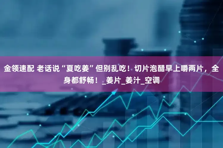金领速配 老话说“夏吃姜”但别乱吃！切片泡醋早上嚼两片，全身都舒畅！_姜片_姜汁_空调