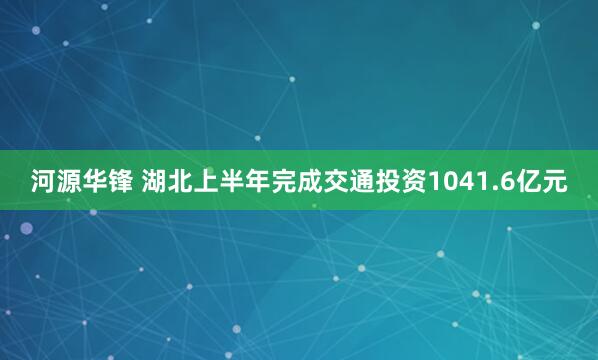 河源华锋 湖北上半年完成交通投资1041.6亿元