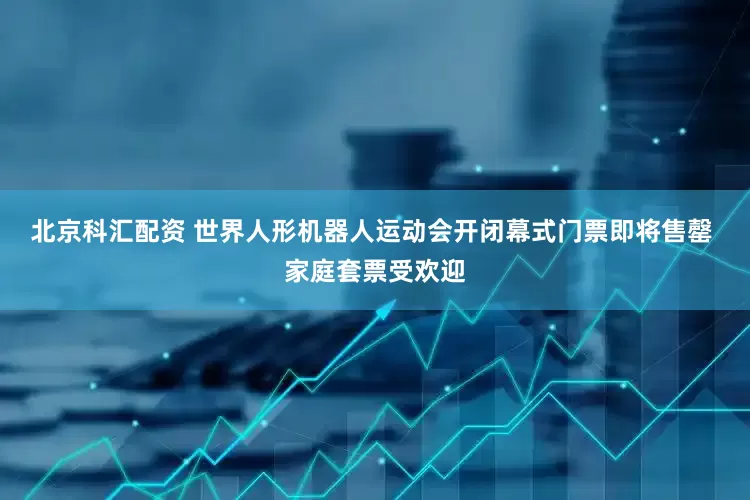 北京科汇配资 世界人形机器人运动会开闭幕式门票即将售罄 家庭套票受欢迎