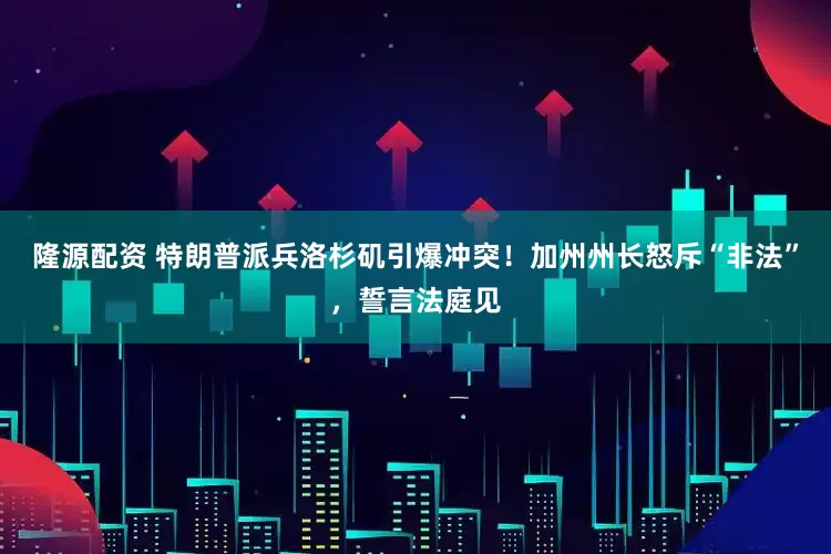 隆源配资 特朗普派兵洛杉矶引爆冲突！加州州长怒斥“非法”，誓言法庭见