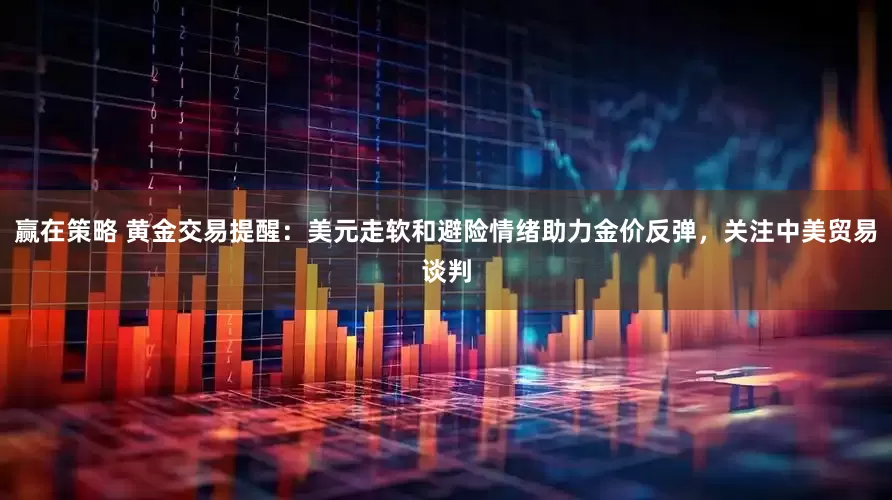 赢在策略 黄金交易提醒：美元走软和避险情绪助力金价反弹，关注中美贸易谈判