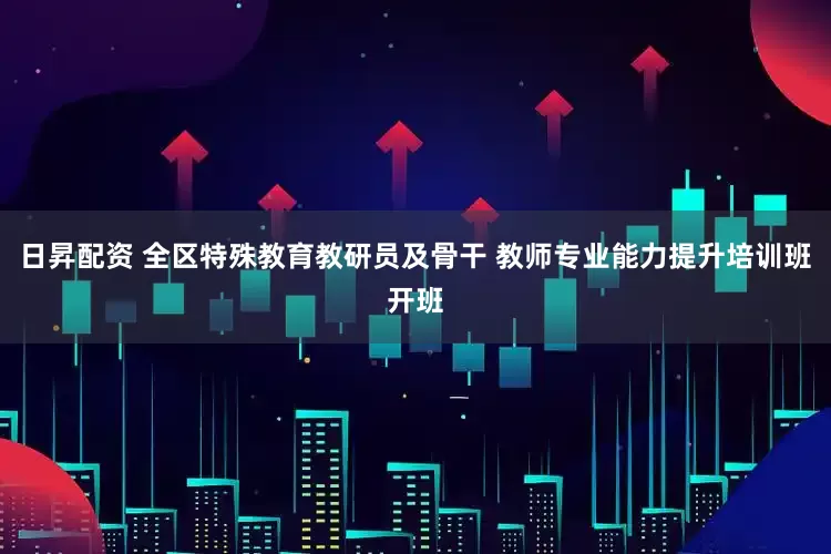日昇配资 全区特殊教育教研员及骨干 教师专业能力提升培训班开班