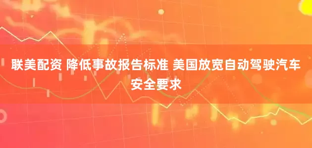 联美配资 降低事故报告标准 美国放宽自动驾驶汽车安全要求