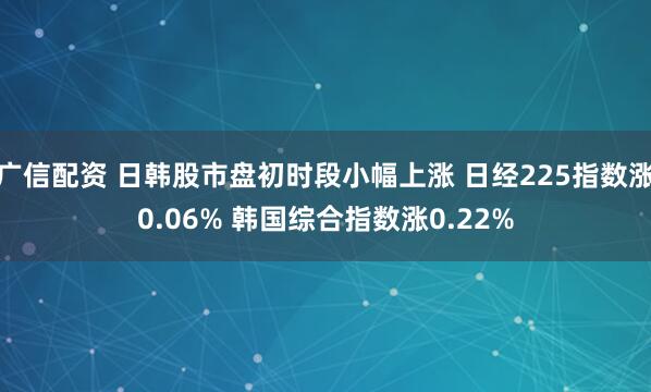 广信配资 日韩股市盘初时段小幅上涨 日经225指数涨0.06% 韩国综合指数涨0.22%