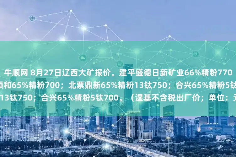 牛顺网 8月27日辽西大矿报价。建平盛德日新矿业66%精粉770；朝阳万泰66%精粉720；顺和65%精粉700；北票鼎新65%精粉13钛750；合兴65%精粉5钛700。（湿基不含税出厂价；单位：元吨）