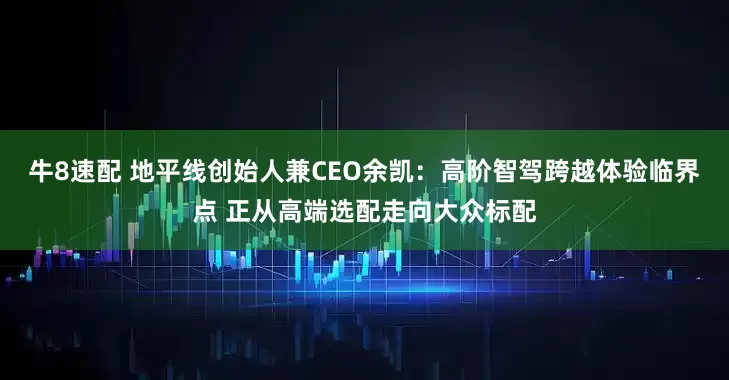 牛8速配 地平线创始人兼CEO余凯：高阶智驾跨越体验临界点 正从高端选配走向大众标配