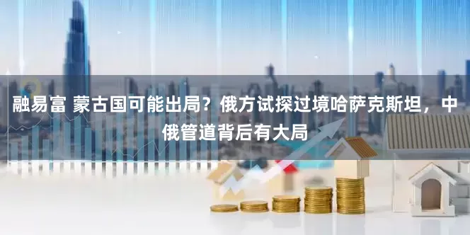 融易富 蒙古国可能出局？俄方试探过境哈萨克斯坦，中俄管道背后有大局