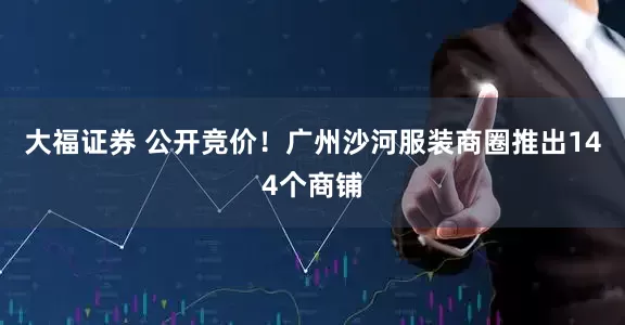 大福证券 公开竞价！广州沙河服装商圈推出144个商铺