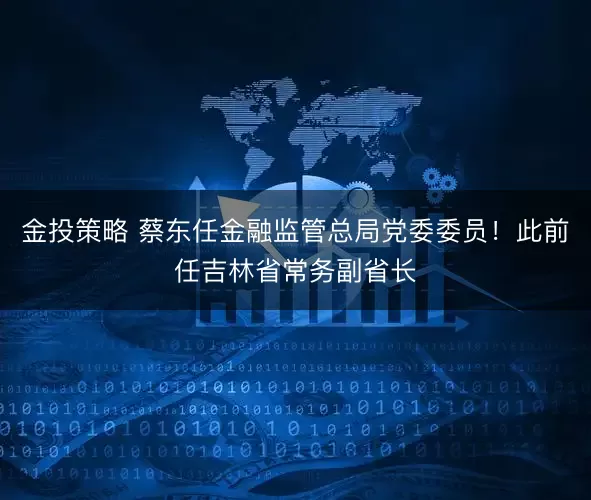 金投策略 蔡东任金融监管总局党委委员！此前任吉林省常务副省长