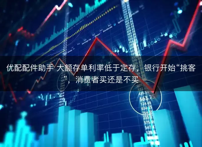 优配配件助手 大额存单利率低于定存，银行开始“挑客”，消费者买还是不买